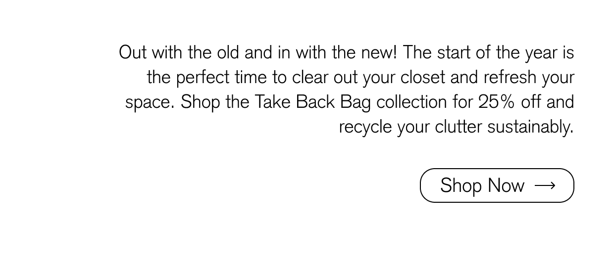 Out with the old and in with the new! The start of the year is the perfect time to clear out your closet and refresh your space. Shop the Take Back Bag collection for 25% off and recycle your clutter sustainably.