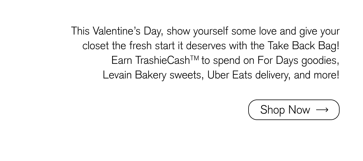 This Valentine’s Day, show yourself some love and give your closet the fresh start it deserves with the Take Back Bag! Earn TrashieCashTM to spend on For Days goodies, Levain Bakery sweets, Uber Eats delivery, and more! Shop ow