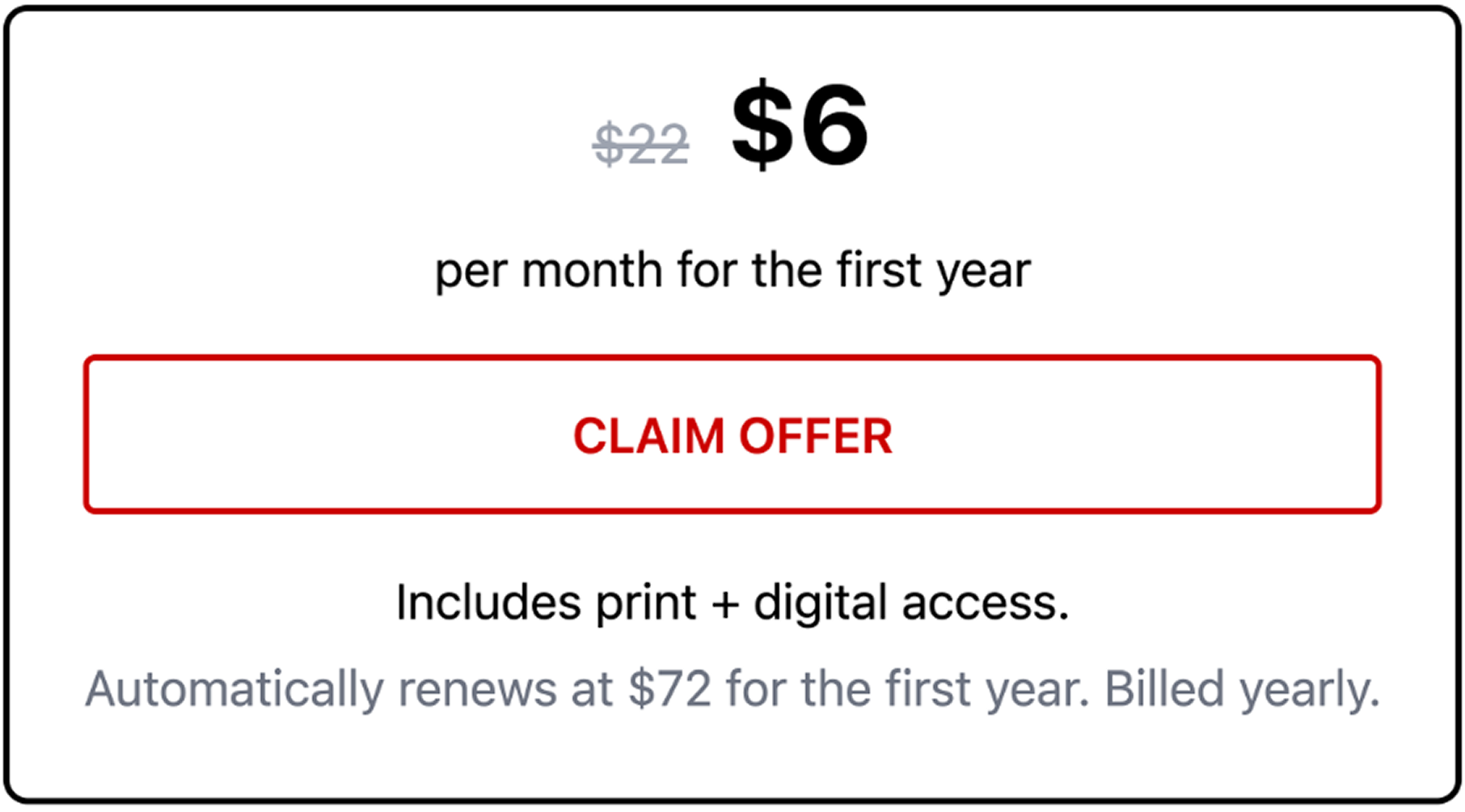 $6 per month for the first year CLAIM OFFER Includes print + digital access. Automatically renews at $72/month per year. Billed yearly.
