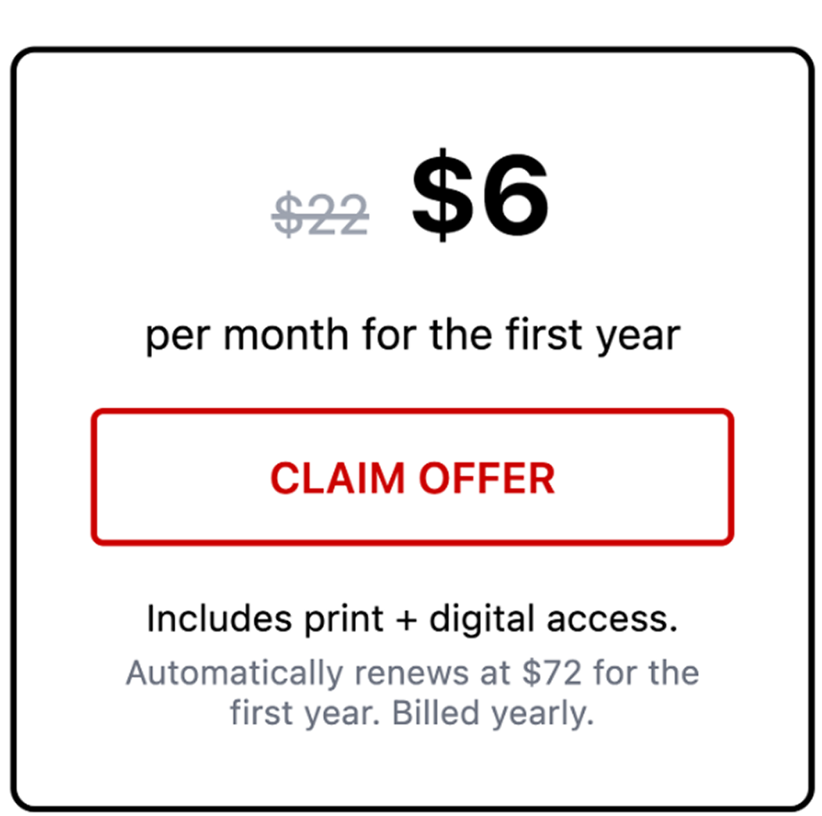 $6 per month for the first year CLAIM OFFER Includes print + digital access. Automatically renews at $72/month per year. Billed yearly.