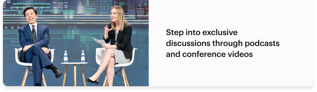 Step into exclusive discussions through podcasts and conference videos