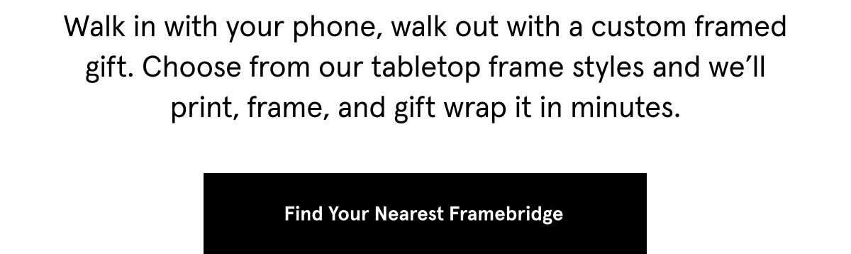 Walk in with your phone, walk out with a custom framed gift. Choose from our tabletop frame styles and we’ll print, frame, and gift wrap it in minutes.