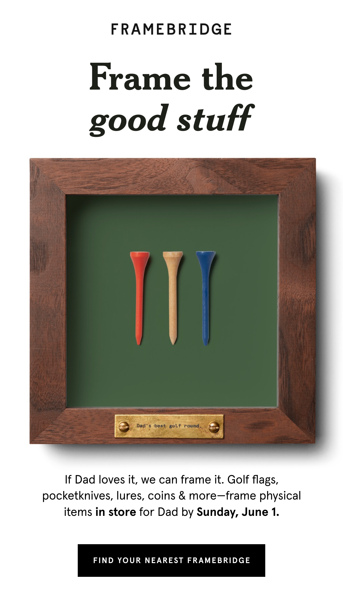 If Dad loves it, we can frame it. Golf flags, pocketknives, lures, coins & more—frame physical items in store for Dad by Sunday, June 1.