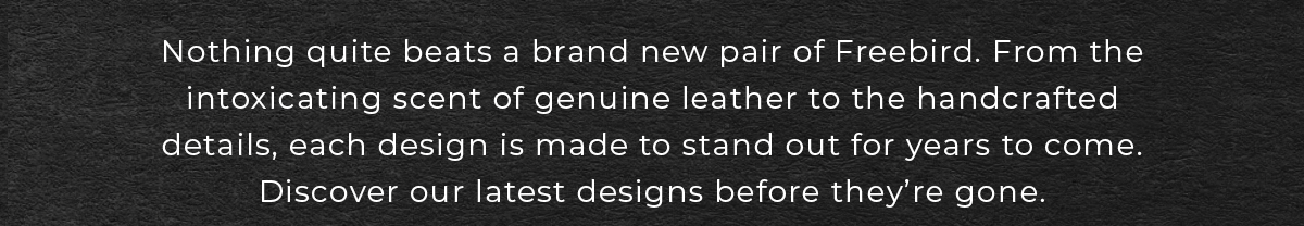 Nothing quite beats a brand new pair of Freebird. Discover our latest designs before they're gone.