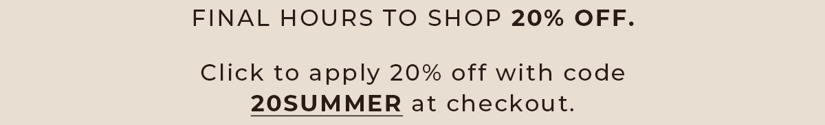 Final Hours to Shop 20% Off. Use code 20SUMMER at checkout