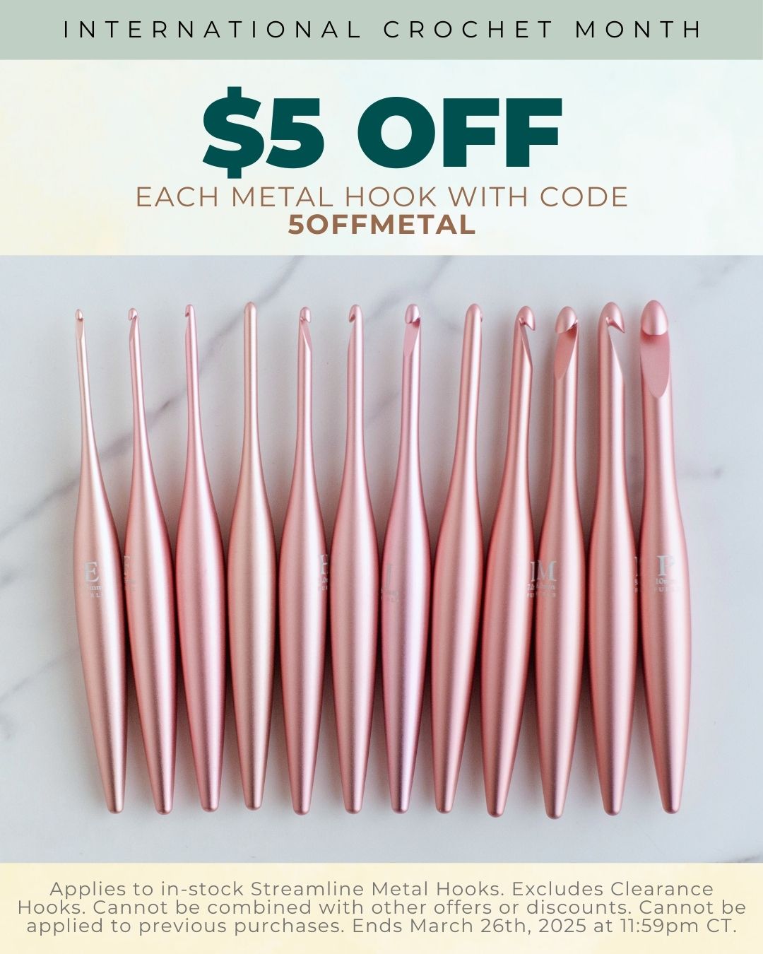 International Crochet Month: $5 Off Each Metal Hook with Code 5OFFMETAL. App-lies to in-stock Streamline Metal Hooks. excludes clearance hooks. Cannot be combined with other offers of discounts. Cannot be applied to previous purchases. Ends March 25th, 2025 at 11:59pm CT.