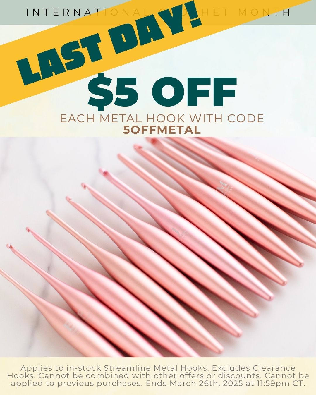International Crochet Month: $5 Off Each Metal Hook with Code 5OFFMETAL. App-lies to in-stock Streamline Metal Hooks. excludes clearance hooks. Cannot be combined with other offers of discounts. Cannot be applied to previous purchases. Ends March 25th, 2025 at 11:59pm CT.