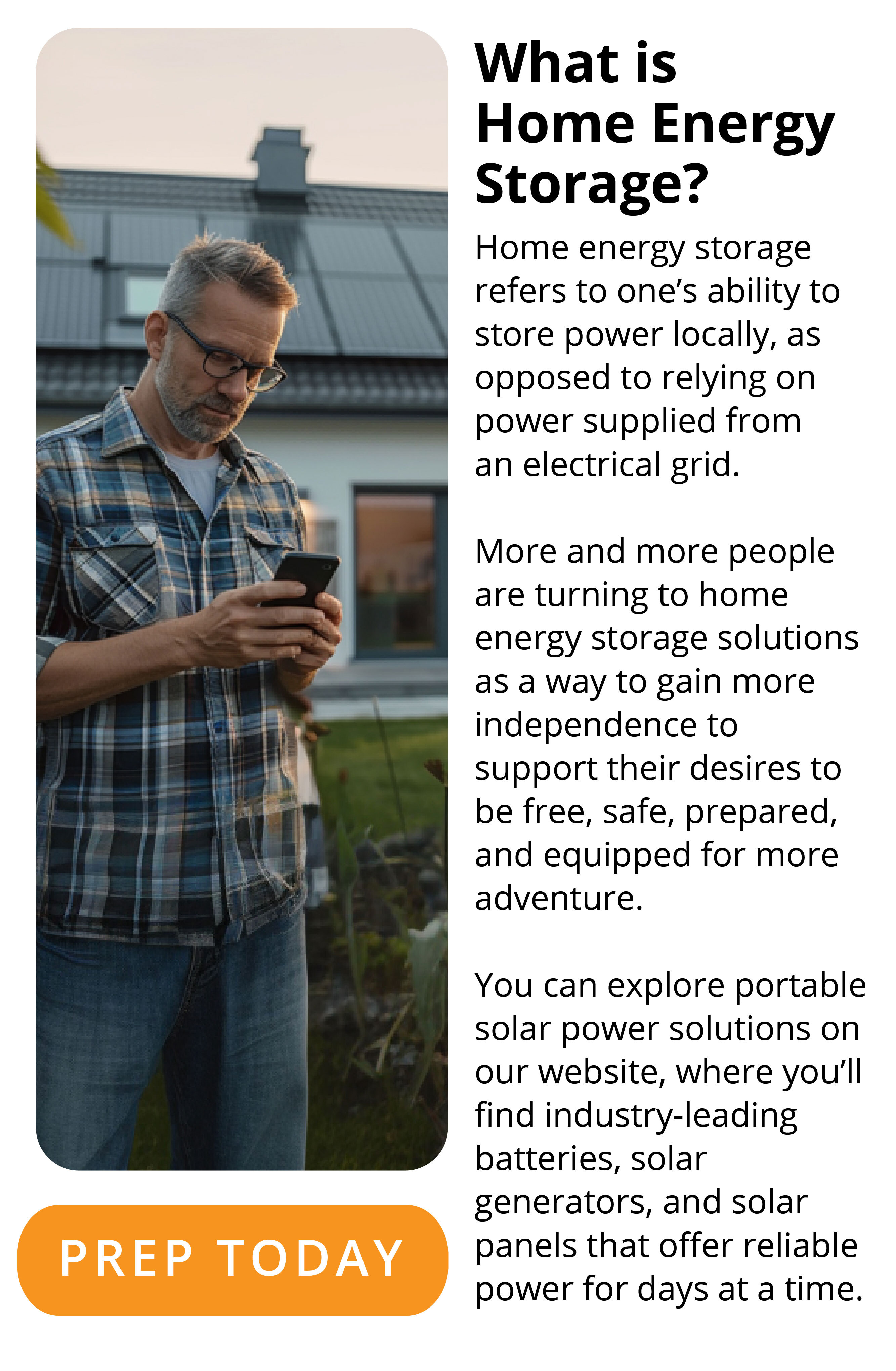 What is Home Energy Storage? Home energy storage refers to one’s ability to store power locally, as opposed to relying on power supplied from an electrical grid.  More and more people are turning to home energy storage solutions as a way to gain more independence to support their desires to be free, safe, prepared, and equipped for more adventure.  You can explore portable solar power solutions on our website, where you’ll find industry-leading batteries, solar generators, and solar panels that offer reliable power for days at a time. PREP TODAY