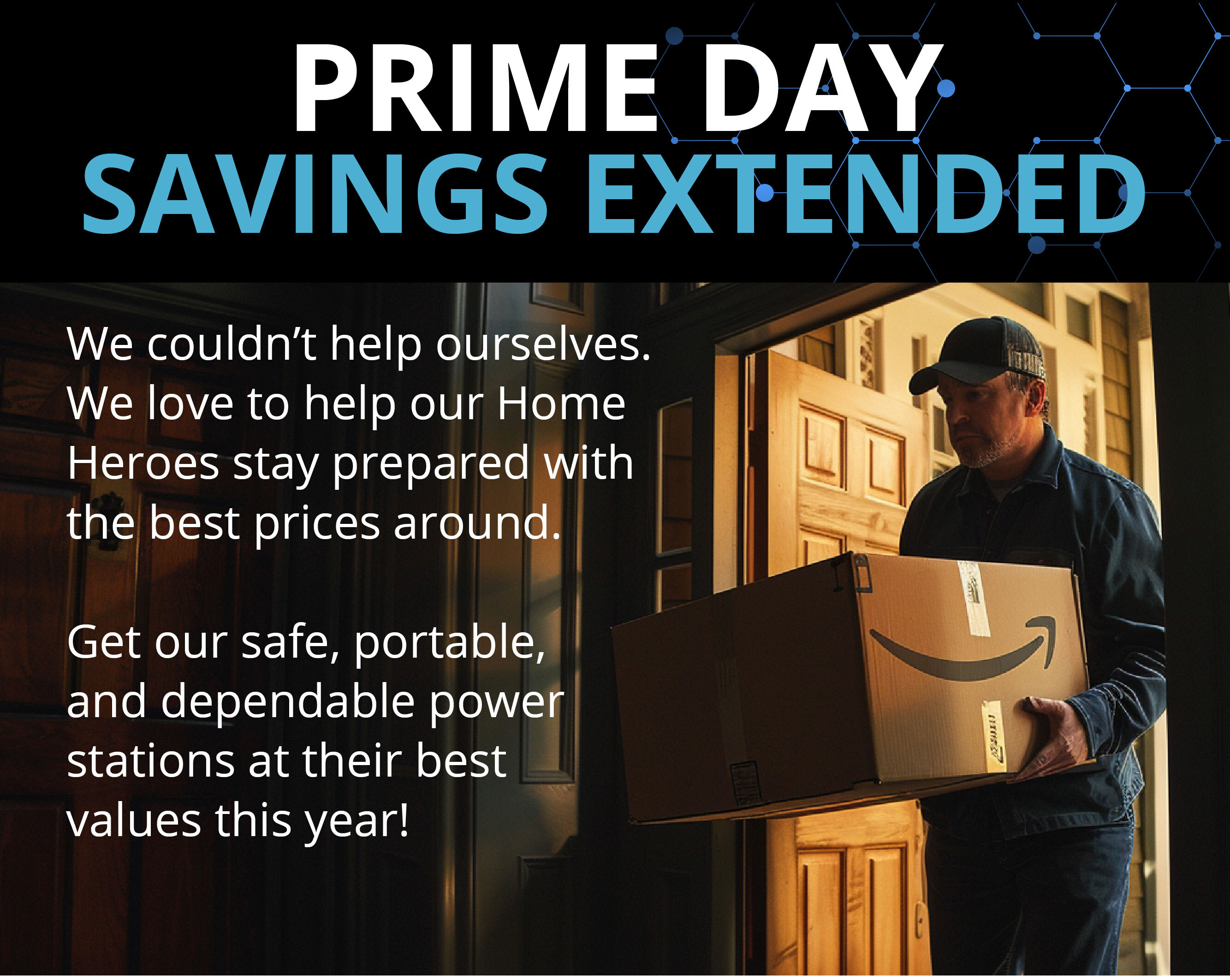 PRIME DAY SAVINGS EXTENDED We couldn’t help ourselves. We love to help our Home Heroes stay prepared with the best prices around.  Get our safe, portable, and dependable power stations at their best values this year!