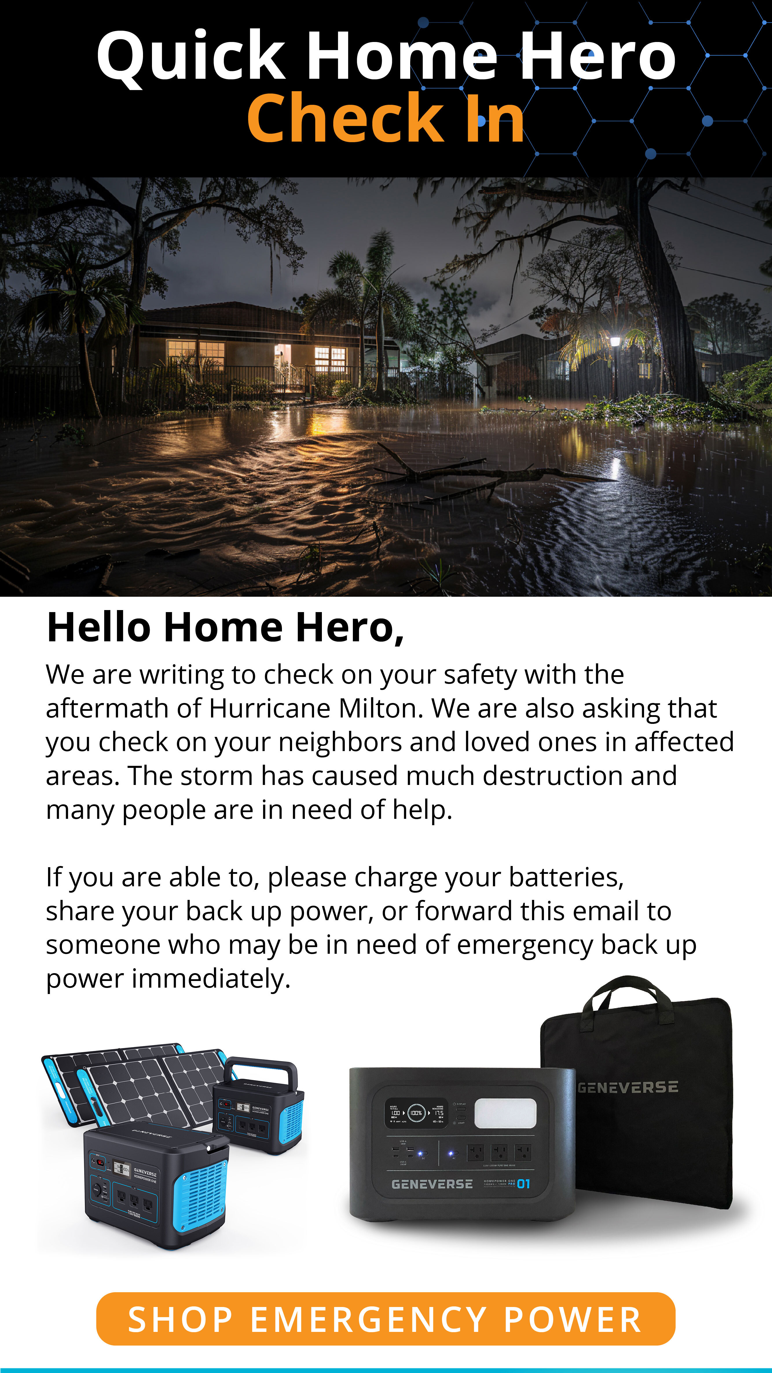 Quick Home Hero Check InHello Home Hero,Are you're probably aware, Hurricane Milton is hitting or expected to hit the gulf coast right now.We are writing to check on your safety, and to also ask that you check on your neighbors and loved ones in affected areas.This storm is expected to be life-threatening, causing total destruction in the areas it passes through.If  you are able to, please charge your batteries, share your back up power, or forward this email to someone who may be need emergency back up power immediately. SHOP EMERGENCY POWER