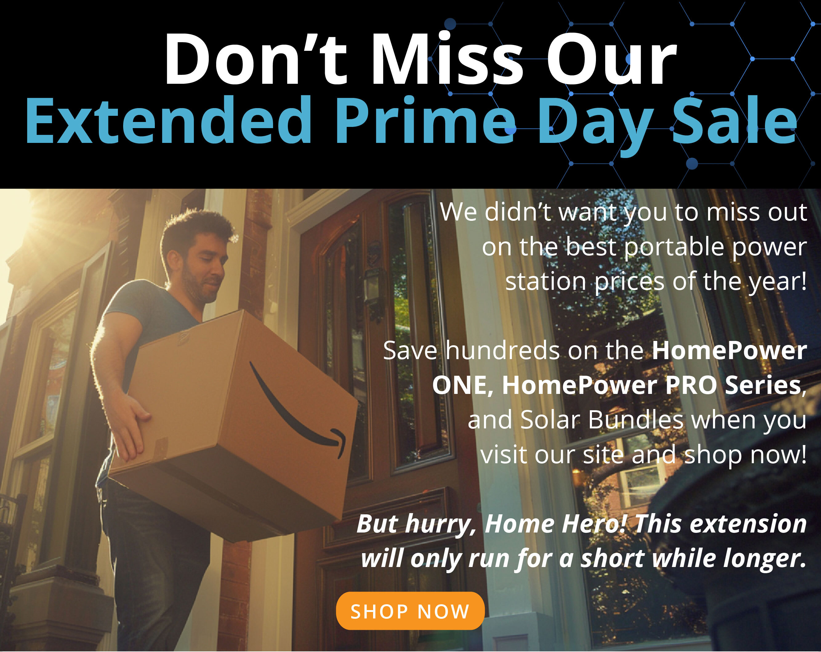 Don’t Miss Our Extended Prime Day Sale We didn’t want you to miss out on the best portable power station prices of the year!  Save hundreds on the HomePower ONE, HomePower PRO Series, and Solar Bundles when you visit our site and shop now!  But hurry, Home Hero! This extension will only run for a short while longer. SHOP NOW