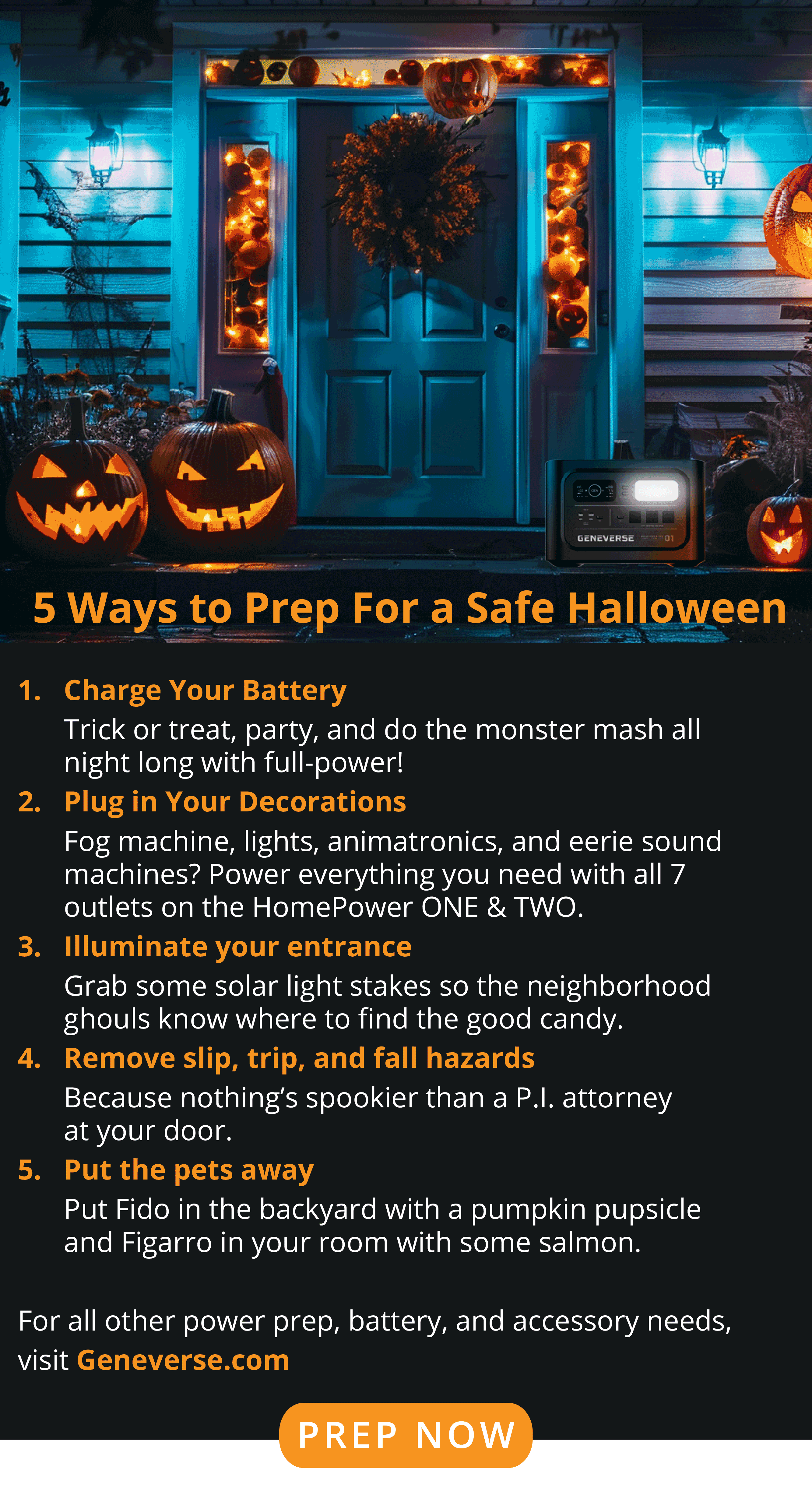 5 Ways to Prep For a Safe Halloween Charge Your Battery Trick or treat, party, and do the monster mash all night long with full-power! Plug in Your Decorations Fog machine, lights, animatronics, and eerie sound machines? Power everything you need with all 7 outlets on the HomePower ONE & TWO. Illuminate your entrance Grab some solar light steaks so the neighborhood ghouls know where to find the good candy. Remove slip, trip, and fall hazards Because nothing’s spookier than a P.I. attorney at your door.  Put the pets away Put Fido in the backyard with a pumpkin pupsicle and Figarro in your room with some salmon. For all other power prep, battery, and accessory needs, visit Geneverse.com.  PREP NOW