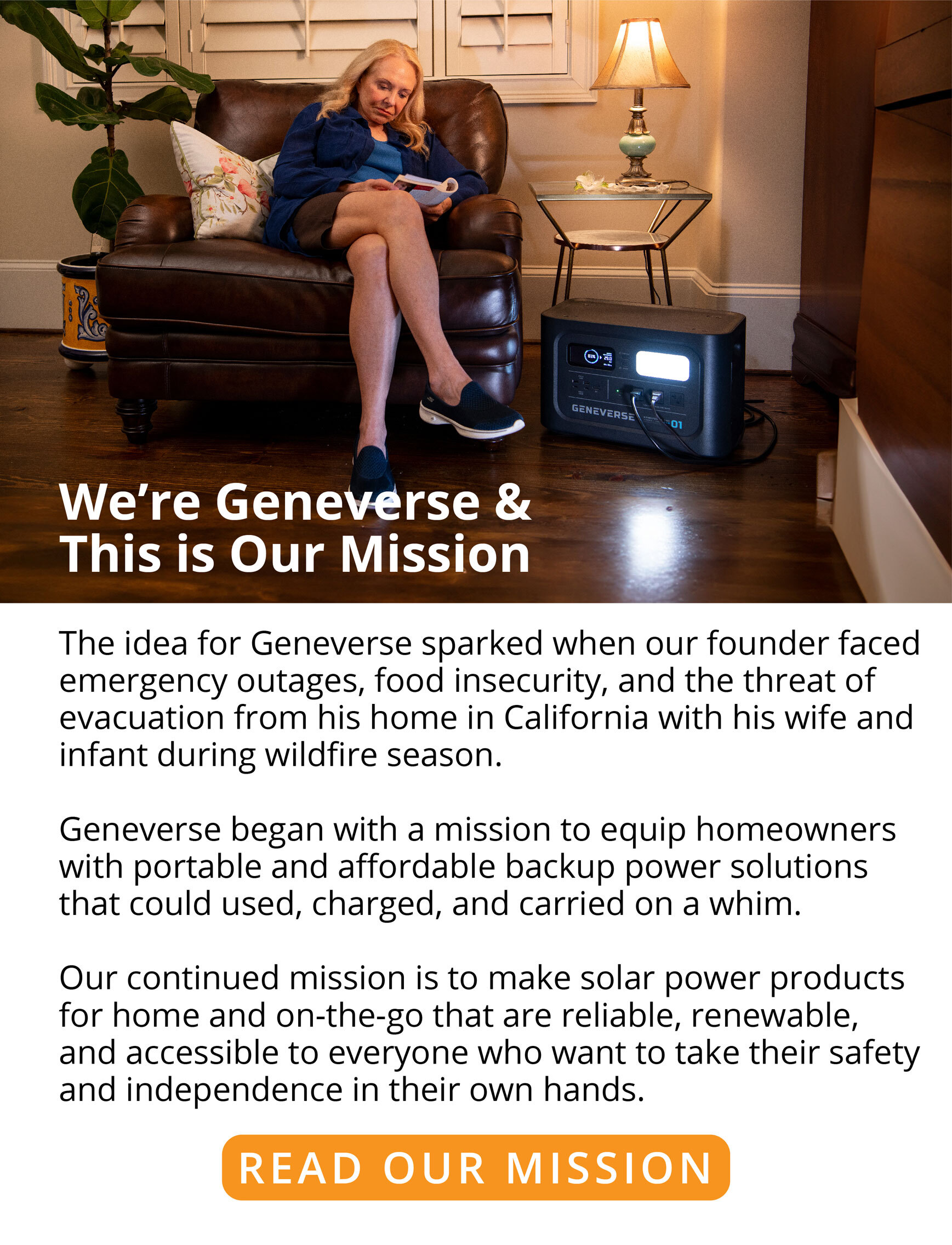 We’re Geneverse & This is Our Mission   The idea for Geneverse sparked when our founder faced emergency outages, food insecurity, and the threat of evacuation from his home in California with his wife and infant during wildfire season.  Geneverse began with a mission to equip homeowners with portable and affordable backup power solutions that could used, charged, and carried on a whim.  Our continued mission is to make solar power products for home and on-the-go that are reliable, renewable, and accessible to everyone who want to take their safety and independence in their own hands. READ OUR MISSION