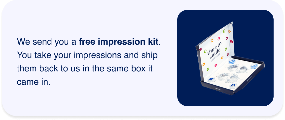 We send you a free impression kit. You take your impressions and ship them back to us in the same box it came in.
