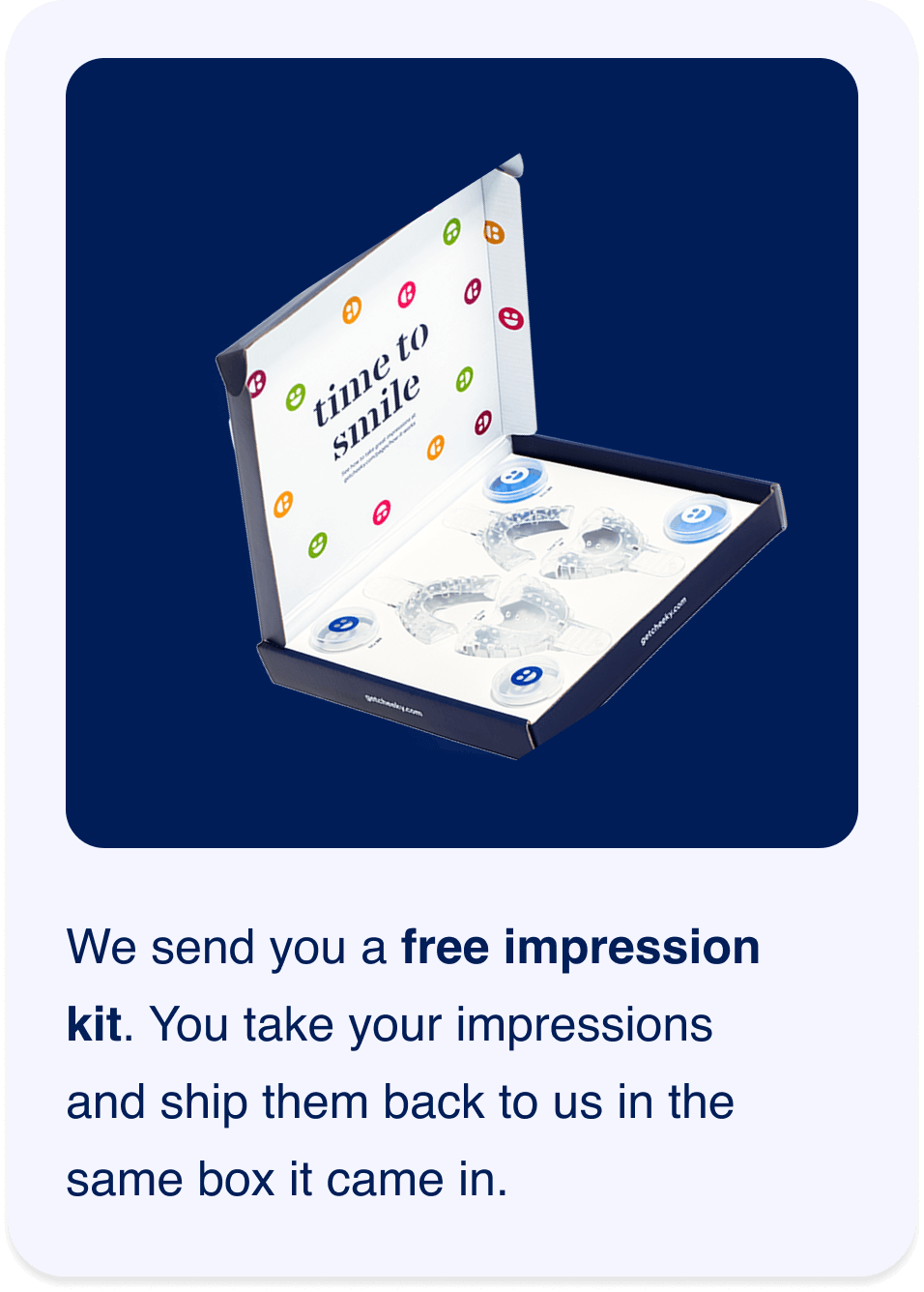 We send you a free impression kit. You take your impressions and ship them back to us in the same box it came in.
