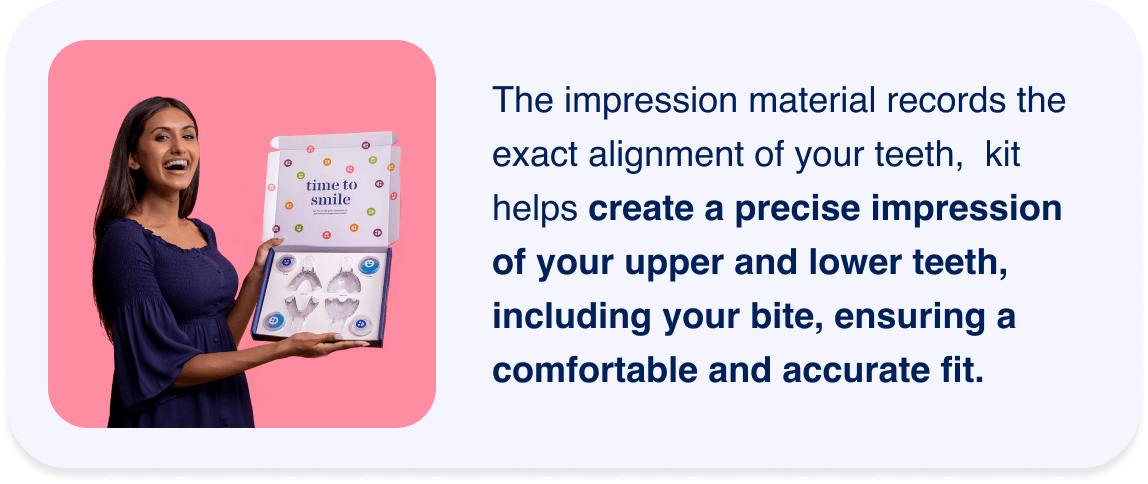 The impression material records the exact alignment of your teeth, &nbsp;kit helps create a precise impression of your upper and lower teeth, including your bite, ensuring a comfortable and accurate fit.