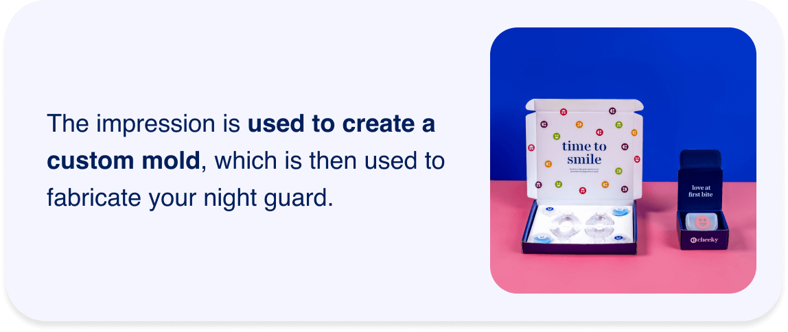 The impression is used to create a custom mold, which is then used to fabricate your night guard.