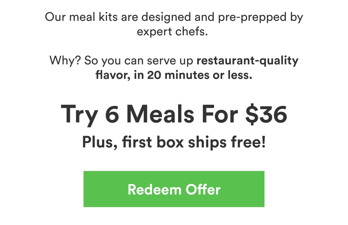 Our meal kits are designed and pre-prepped by expert chefs. Why? So you can serve up restaurant-quality flavor, in 20 minutes or less.