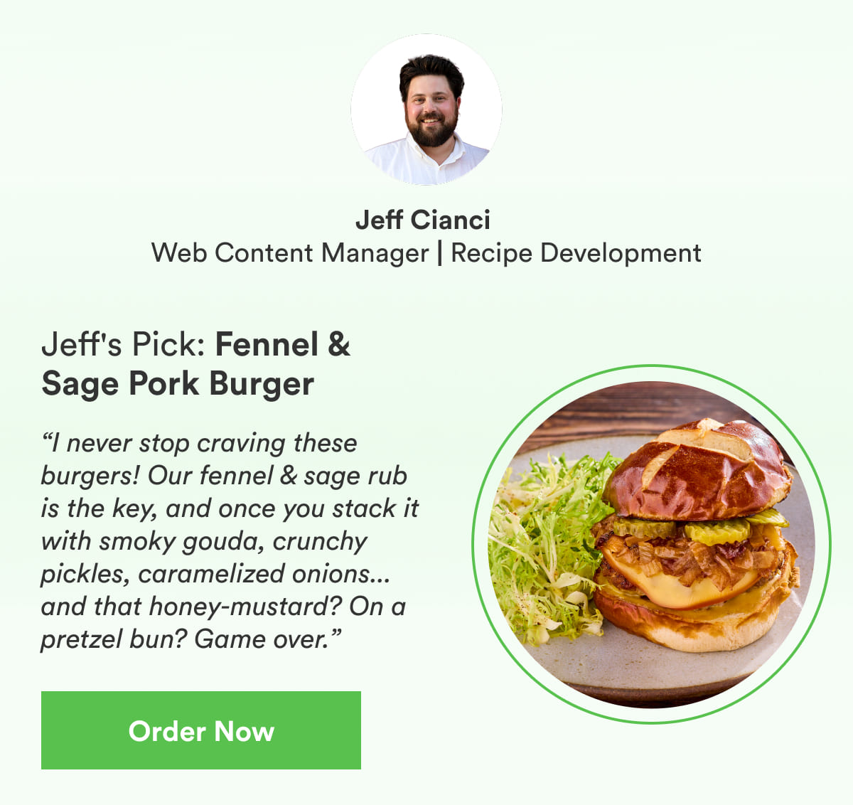 “I never stop craving these burgers! Our fennel & sage rub is the key, and once you stack it with smoky gouda, crunchy pickles, caramelized onions... and that honey-mustard? On a pretzel bun? Game over.”