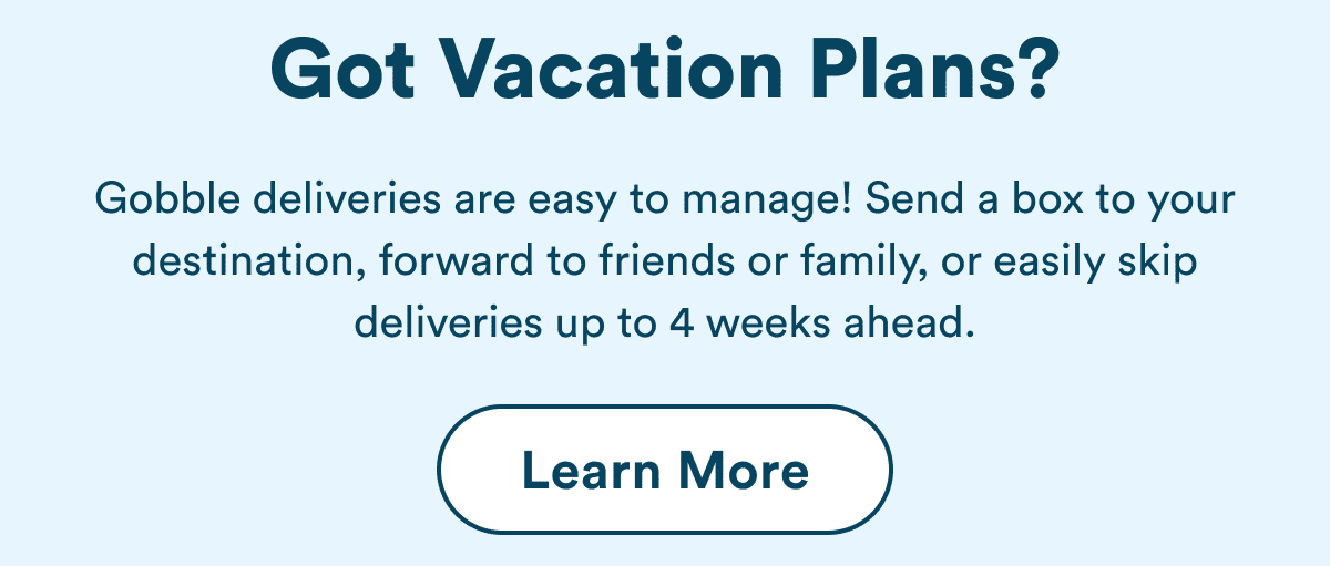Got Vacation Plans? Gobble deliveries are easy to manage! Send a box to your destination, forward to friends or family, or easily skip deliveries up to 4 weeks ahead.