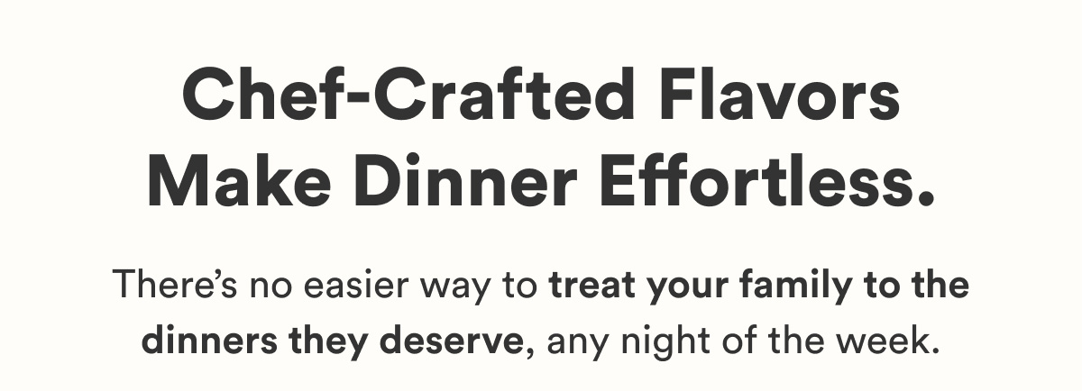 Chef-Crafted Flavors Make Dinner Effortless. There's no easier way to treat your family to the dinners they deserve, any night of the week.