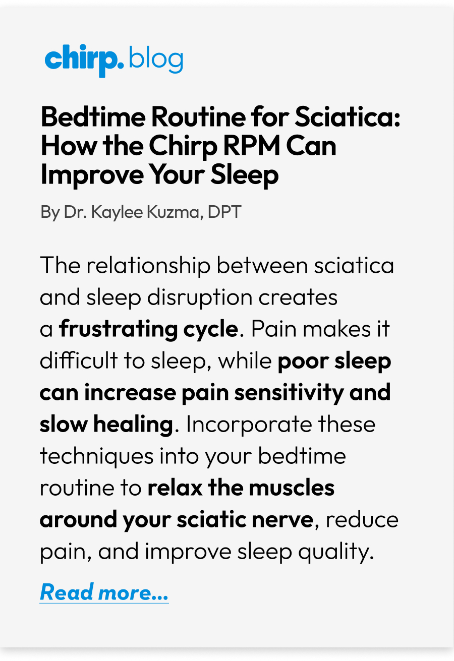 Bedtime Routine for  Sciatica: How the Chirp RPM Can Improve Your Sleep | By Dr. Kaylee Kuzma, DPT | The relationship between sciatica and sleep disruption creates a frustrating cycle. Pain makes it difficult to sleep, while poor sleep can increase pain sensitivity and slow healing. Incorporate these techniques into your bedtime routine to relax the muscles around your sciatic nerve, reduce pain, and improve sleep quality. | Read more...