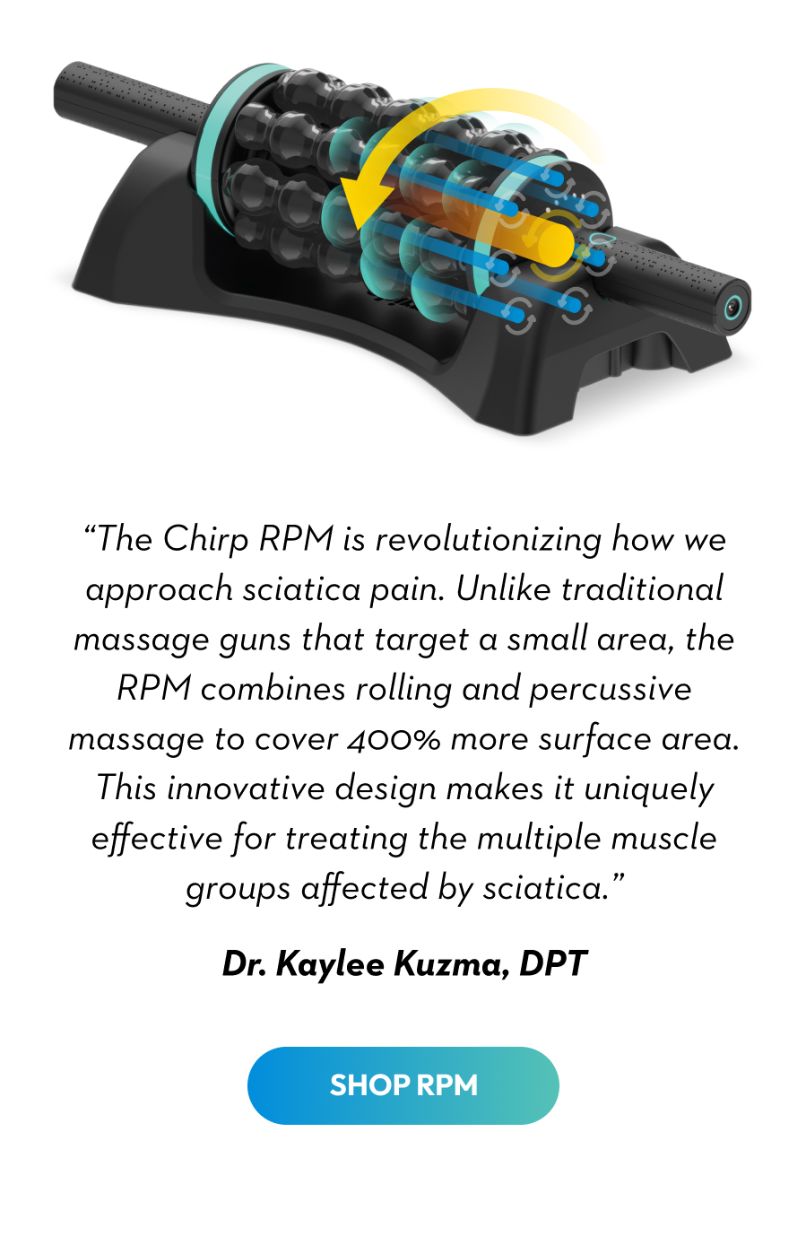 ''The Chirp RPM is revolutionizing how we approach sciatica pain. Unlike traditional massage guns that target a small area, the RPM combines rolling and percussive massage to cover 400% more surface area. This innovative design makes it uniquely effective for treating the multiple muscle groups affected by sciatica.'' | Dr. Kaylee Kuzma, DPT | Shop RPM