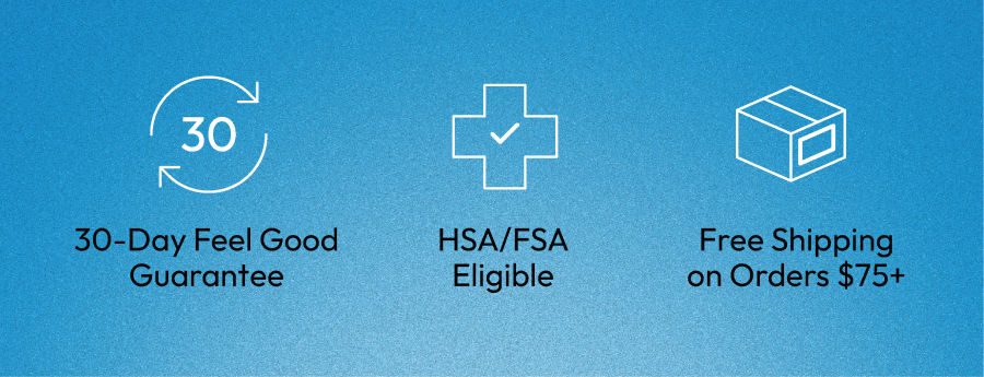 30-Day Feel Good Guarantee | HSA/FSA Eligible | Free Shipping on Orders $75+