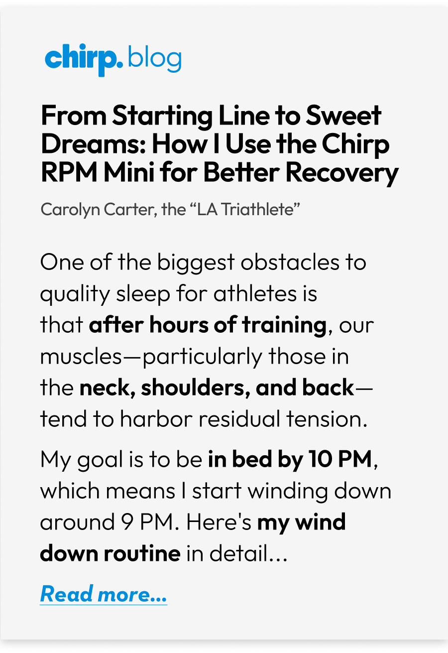 Chirp.blog | From Starting Line to Sweet Dreams: How I Use the Chirp RPM Mini for Better Recovery | Carolyn Carter, the ''LA Triathlete'' | One of the biggest obstacles to quality sleep for athletes is that after hours of training, our muscles-particularly those in the neck, shoulders, and back-tend to harbor residual tension. My goal is to be in bed by 10 PM, which means I start winding down around 9 PM. Here's my wind down routine in detail... | Read more... Chirp.blog | From Starting Line to Sweet Dreams: How I Use the Chirp RPM Mini for Better Recovery | Carolyn Carter, the ''LA Triathlete'' | One of the biggest obstacles to quality sleep for athletes is that after hours of training, our muscles-particularly those in the neck, shoulders, and back-tend to harbor residual tension. My goal is to be in bed by 10 PM, which means I start winding down around 9 PM. Here's my wind down routine in detail... | Read more...