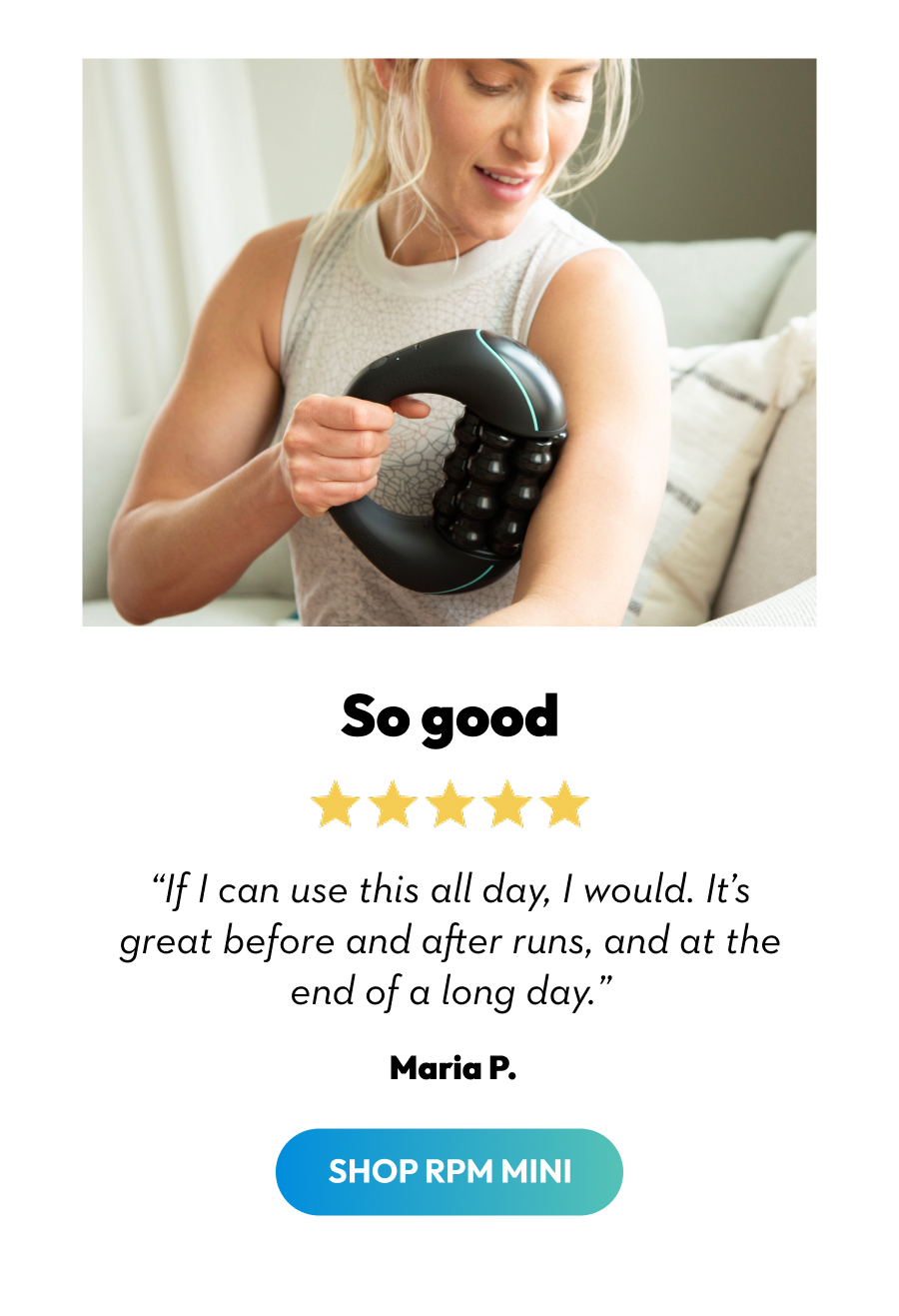 So good | ''If I can use this all day, I would. It's great before and after runs, and at the end of a long day.'' Maria P. | Shop RPM Mini So good | ''If I can use this all day, I would. It's great before and after runs, and at the end of a long day.'' Maria P. | Shop RPM Mini