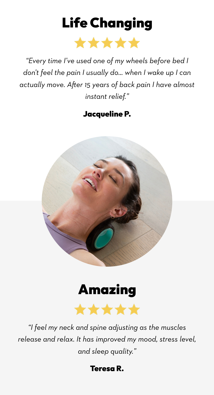 Life Changing | ''Every time I've used one of my wheels before bed I don't feel the pain I usually do... when I wake up I can actually move. After 15 years of back pain I have almost instant relief.'' Jacqueline P. | Amazing | ''I feel my neck and spine adjusting as the muscles release and relax. It has improved my mood, stress level, and sleep qualify.'' Teresa R.