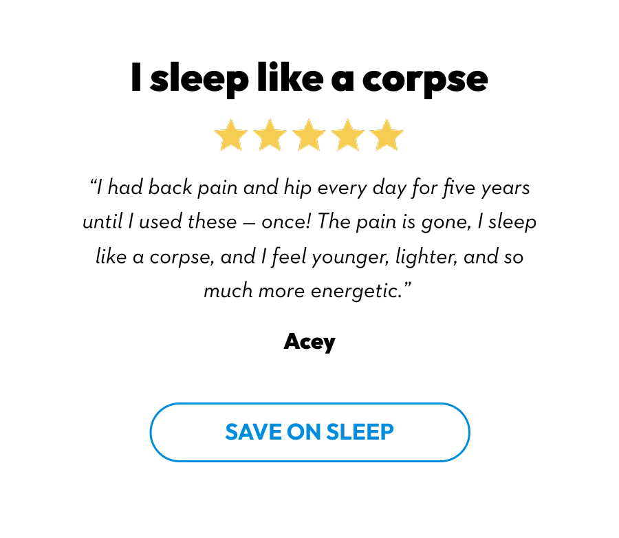 I sleep like a corpse | ''I had back pain and hip every day for five years until I used these - once! The pain is gone, I sleep like a corpse, and I feel younger, lighter, and so much more energetic.'' Acey | Save On Sleep