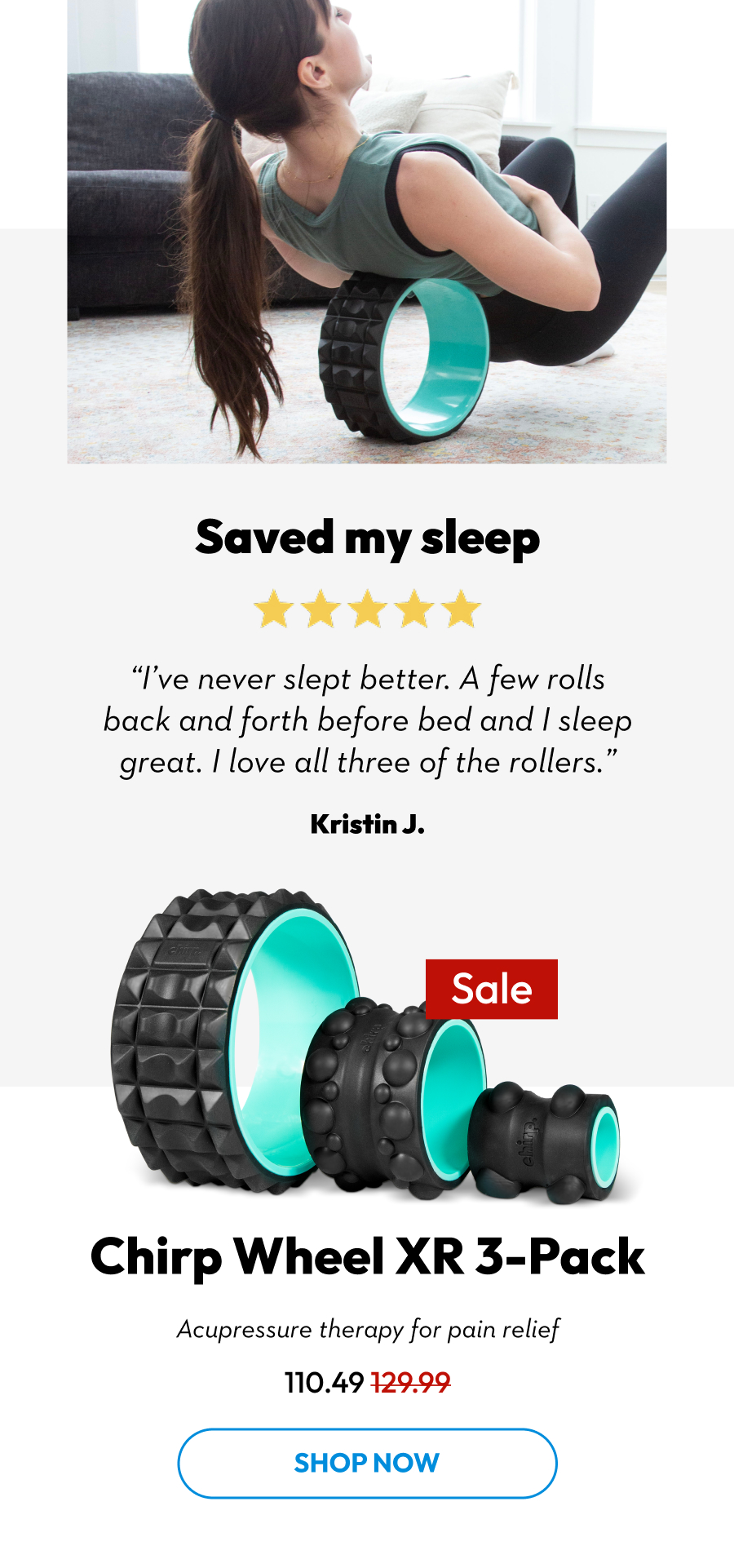 Saved my sleep | ''I've never slept better. A few rolls back and forth before bed and I sleep great. I love all three of the rollers.'' Kristin J. | Chirp Wheel XR 3-Pack | Acupressure therapy for pain relief | Shop Now Saved my sleep | ''I've never slept better. A few rolls back and forth before bed and I sleep great. I love all three of the rollers.'' Kristin J. | Chirp Wheel XR 3-Pack | Acupressure therapy for pain relief | Shop Now