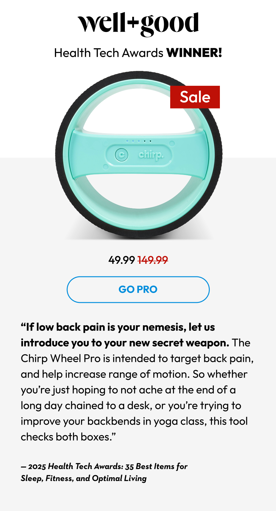 well+good | Health Tech Awards WINNER! | Go Pro | ''If low back pain pain is your nemesis, let us introduce you to your new secret weapon. The Chirp Wheel Pro is intended to target back pain, and help increase range of motion. So whether you're just hoping to not ache at the end of a long day chained to a desk, or you're trying to improve your backbends in yoga class, this tool checks both boxes.''