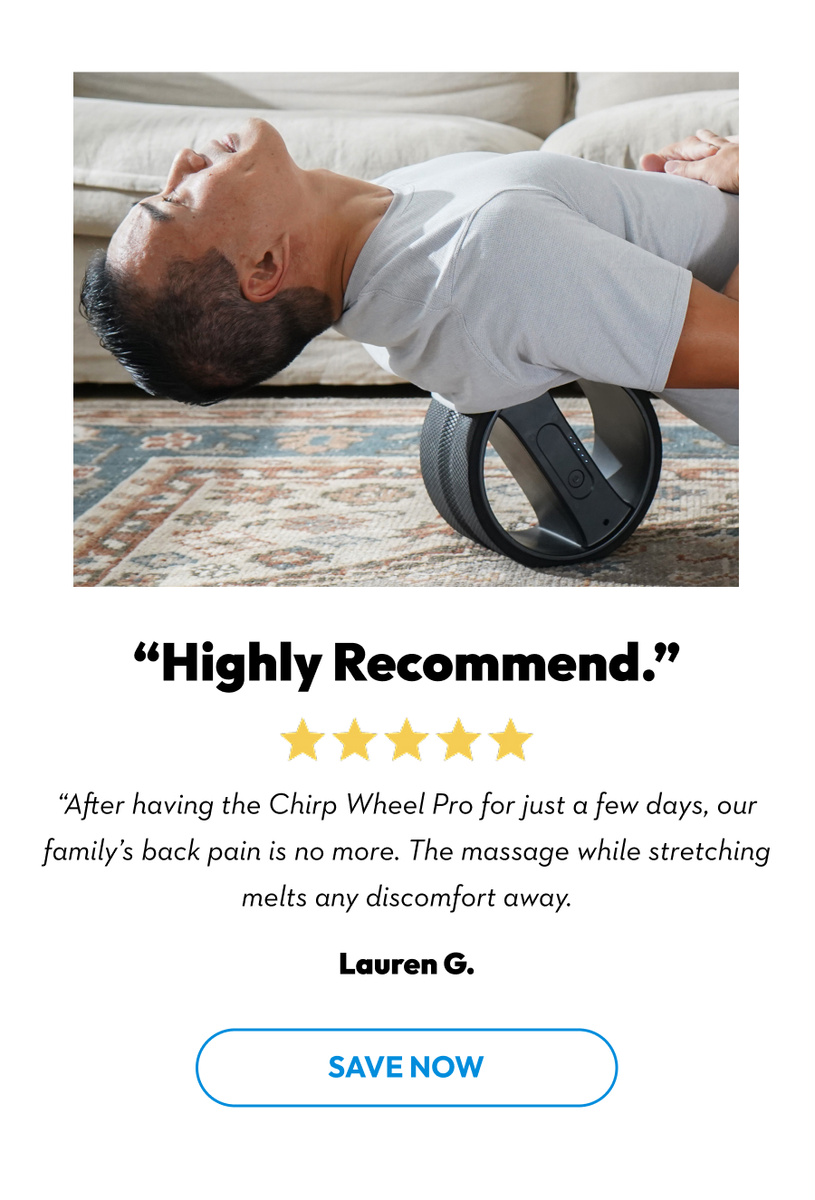''Highly Recommend.'' | ''After having the Chirp Wheel Pro for just a few days, our family's back pain is no more. The massage while stretching melts any discomfort away.'' Lauren G. | Save Now