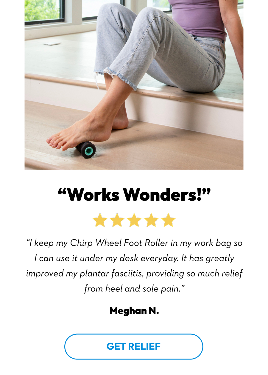 ''Works Wonders!'' | ''I keep my Chirp Wheel Foot Roller in my work bag so I can use it under my desk everyday. It has a greatly improved my plantar fasciitis, providing so much relief from heel and sole pain.'' Meghan N. | Get Relief