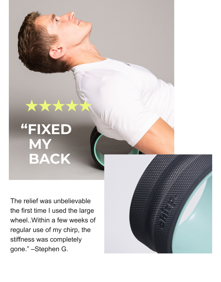 ''Fixed my back. The relief was unbelievable the first time I used the large wheel..Within a few weeks of regular use of my chirp, the stiffness was completley gone.'' -Stephen G.