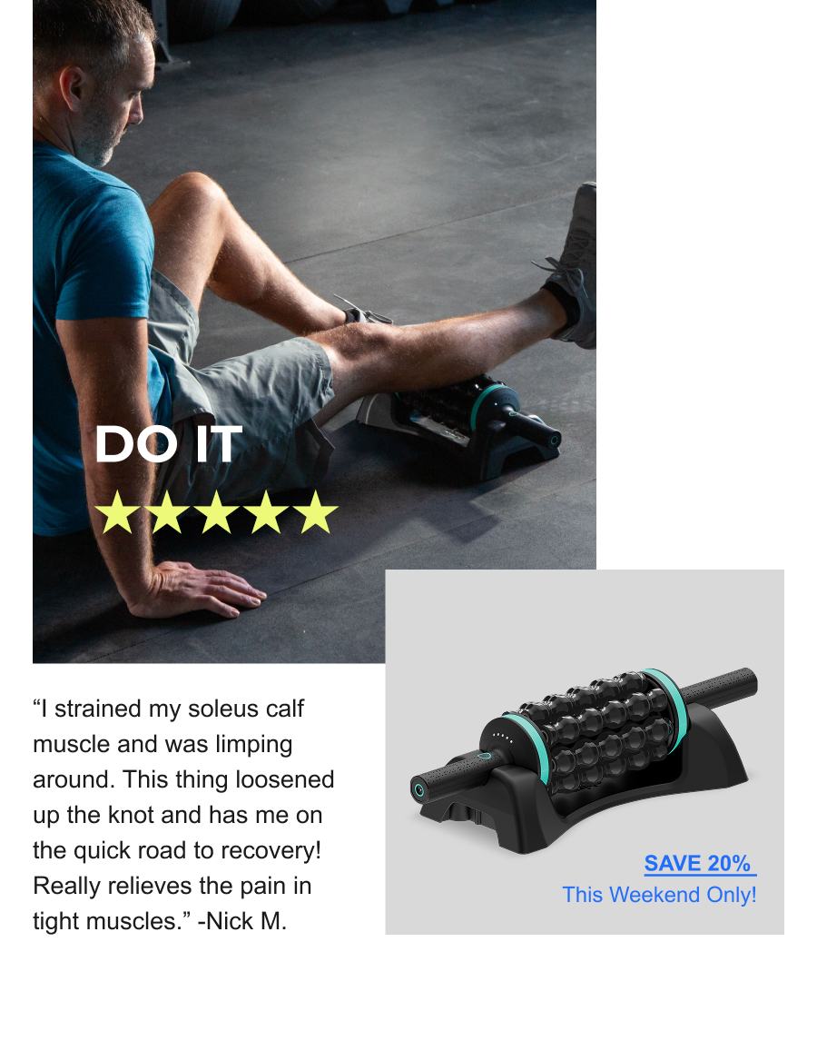 Do It. | ''I strained my soleus calf muscle and was limping around. This thing loosened up the knot and has me on the quick road to recovery! Really relieves the pain in tight muscles.'' -Nick M. | Save 20% This Weekend Only! Do It. | ''I strained my soleus calf muscle and was limping around. This thing loosened up the knot and has me on the quick road to recovery! Really relieves the pain in tight muscles.'' -Nick M. | Save 20% This Weekend Only!