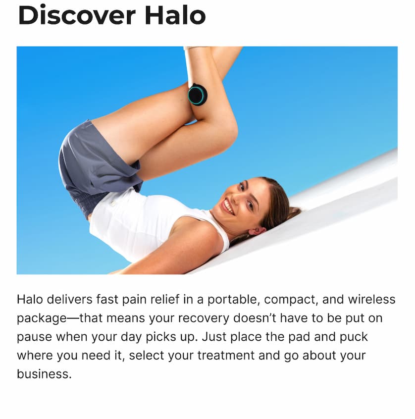 Discover Halo | Halo delivers fast pain relief in a portable, compact, and wireless package—that means your recovery doesn't have to be put on pause when your day picks up. Just place the pad and puck where you need it, select your treatment and go about your business.