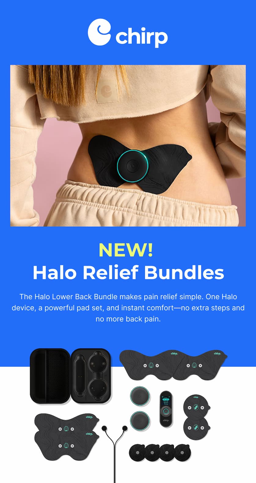 Chirp | New! Halo Relief Bundles | The Halo Lower Back Bundle makes pain relief simple. One Halo device, a powerful pad set, and instant comfort—no extra steps and no more back pain.