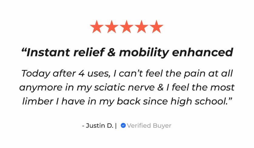 "Instant relief & mobility enhanced" | "Today after 4 uses, I can't feel the pain at all anymore in my sciatic nerve & I feel the most limber I have in my back since high school." - Justin D. | Verified Buyer
