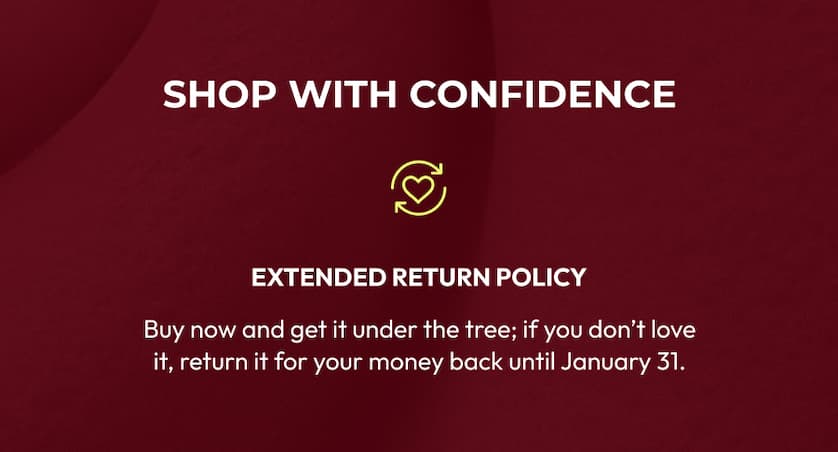 Shop With Confidence | Extended Return Policy | Buy now and get it under the tree; if you don't love it, return it for your money back until January 31.
