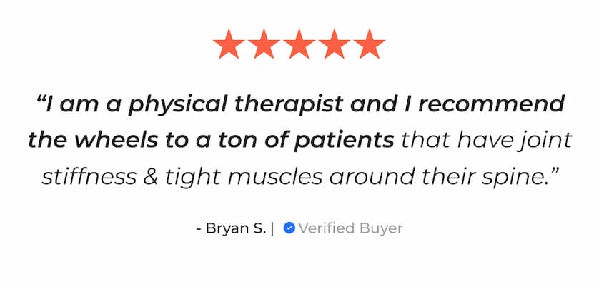 "I am a physical therapist and I recommend the wheels to a ton of patients that have joint stiffness & tight muscles around their spine." - Bryan S. | Verified Buyer