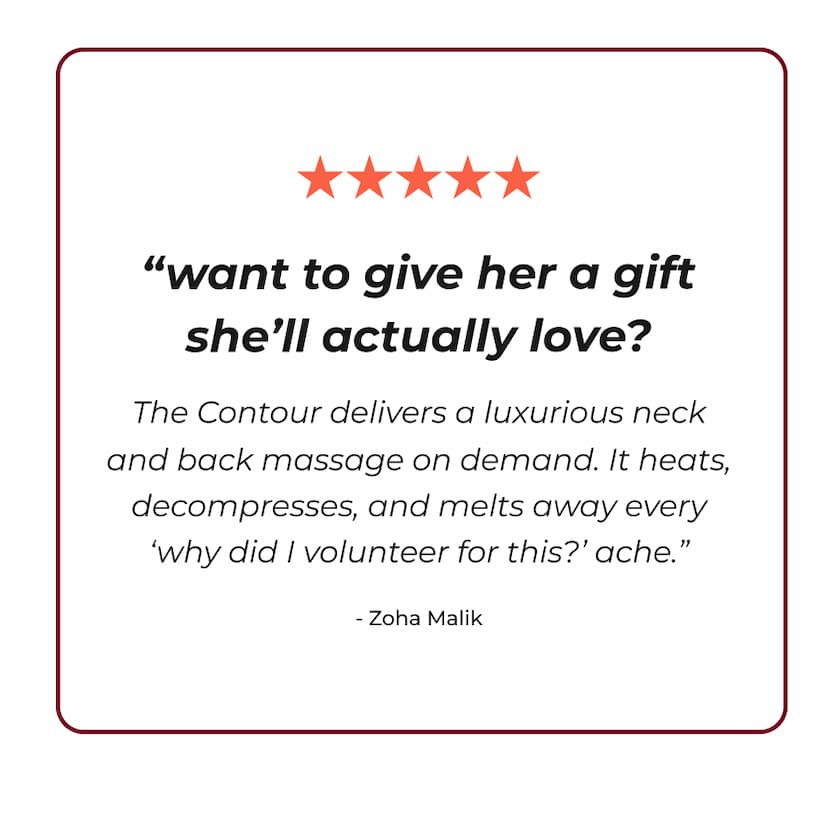 "Want to give her a gift she'll actually love? The Contour delivers a luxurious neck and back massage on demand. It heats, decompresses, and melts away every 'why did I volunteer for this?' ache." - Zoha Maliks