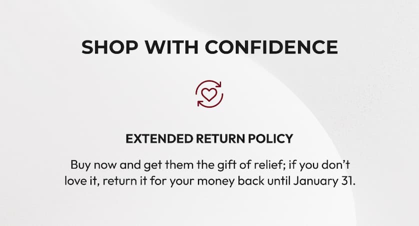 Shop with Confidence | Extended Return Policy | Buy now and get them the gift of relief; if you don't love it, return it for your money back until January 31.