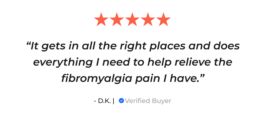 "It gets in all the right places and does everything I need to help relieve the fibromyalgia pain I have." - D.K. | Verified Buyer