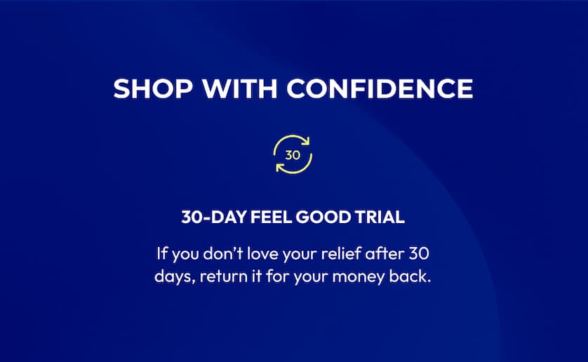 Shop with Confidence | 30-Day Feel Good Trial | If you don't love your relief after 30 days, return it for your money back.
