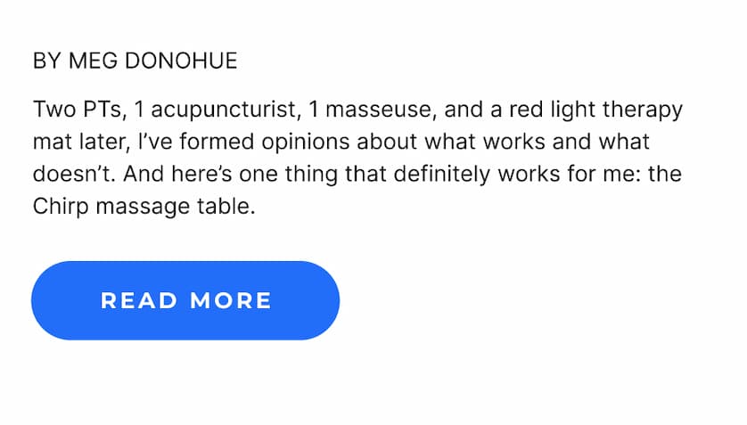 By Meg Donohue | Two PTs, 1 acupuncturist, 1 masseuse, and a red light therapy mat later, I've formed opinions about what works and what doesn't. And here's one thing that definitely works for me: the Chirp massage table. | Read More