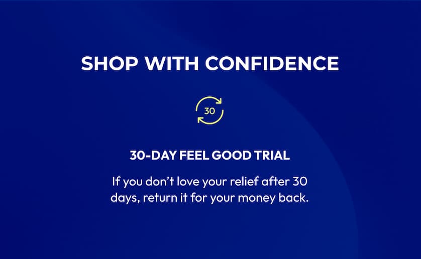Shop with Confidence | 30-Day Feel Good Trial | If you don't love your relief after 30 days, return it for your money back.