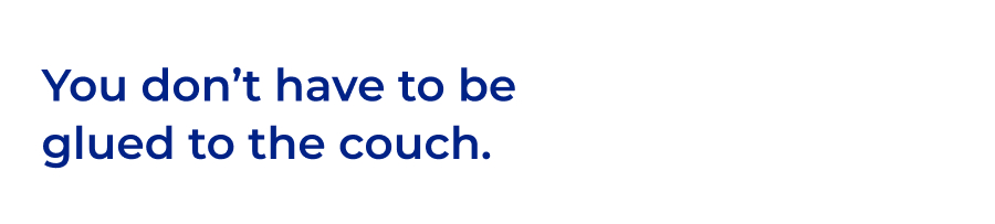 You don't have to be glued to the couch.
